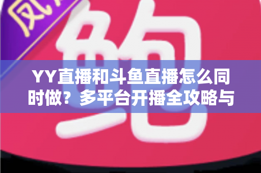 YY直播和斗鱼直播怎么同时做？多平台开播全攻略与实用技巧详解