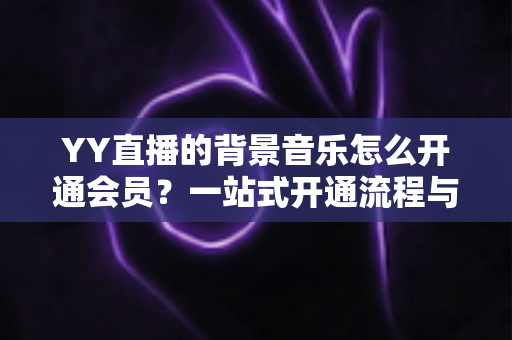 YY直播的背景音乐怎么开通会员?一站式开通流程与实用技巧全解析 YY直播的背景音乐怎么开通会员?一站式开通流程与实用技巧全解析