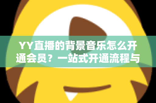 YY直播的背景音乐怎么开通会员?一站式开通流程与实用技巧全解析 YY直播的背景音乐怎么开通会员?一站式开通流程与实用技巧全解析