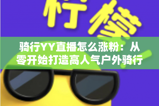 骑行YY直播怎么涨粉:从零开始打造高人气户外骑行直播间的实战指南 骑行YY直播怎么涨粉:从零开始打造高人气户外骑行直播间的实战指南