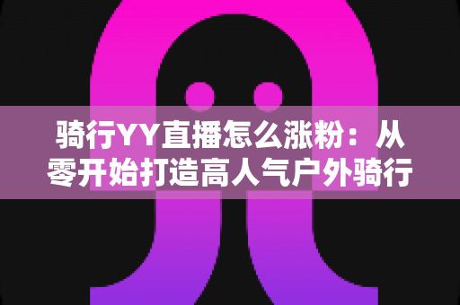 骑行YY直播怎么涨粉:从零开始打造高人气户外骑行直播间的实战指南 骑行YY直播怎么涨粉:从零开始打造高人气户外骑行直播间的实战指南