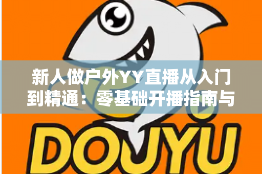 新人做户外YY直播从入门到精通：零基础开播指南与涨粉变现全攻略