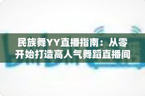 民族舞YY直播指南：从零开始打造高人气舞蹈直播间的完整攻略