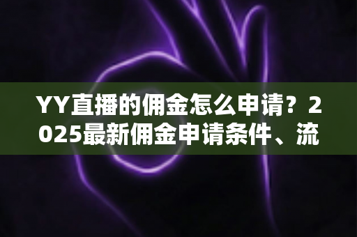 YY直播的佣金怎么申请？2025最新佣金申请条件、流程与提现技巧全解析