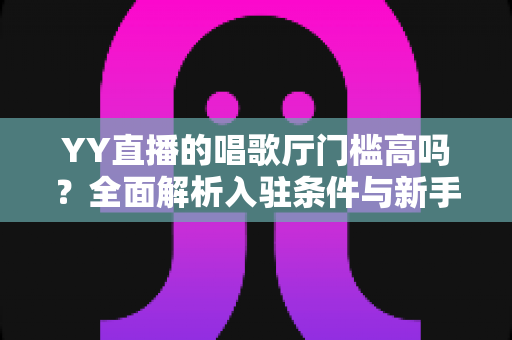 YY直播的唱歌厅门槛高吗?全面解析入驻条件与新手开播指南 YY直播的唱歌厅门槛高吗?全面解析入驻条件与新手开播指南