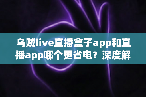 乌贼live直播盒子app和直播app哪个更省电?深度解析耗电差异与省电优化全攻略 乌贼live直播盒子app和直播app哪个更省电?深度解析耗电差异与省电优化全攻略