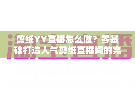 剪纸YY直播怎么做?零基础打造人气剪纸直播间的完整实战指南 剪纸YY直播怎么做?零基础打造人气剪纸直播间的完整实战指南