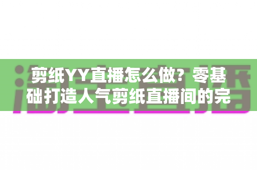剪纸YY直播怎么做？零基础打造人气剪纸直播间的完整实战指南