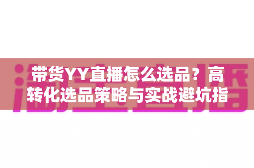 带货YY直播怎么选品?高转化选品策略与实战避坑指南全解析 带货YY直播怎么选品?高转化选品策略与实战避坑指南全解析