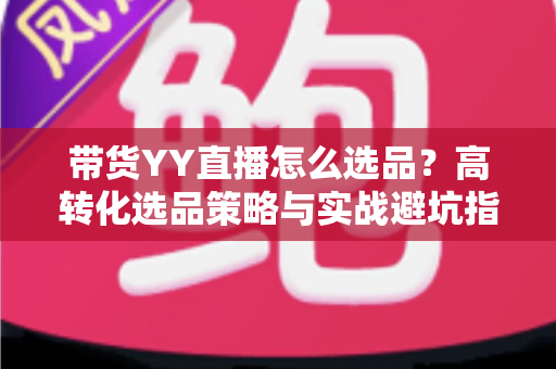 带货YY直播怎么选品？高转化选品策略与实战避坑指南全解析