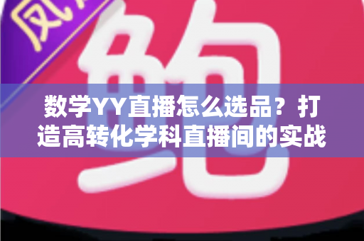 数学YY直播怎么选品?打造高转化学科直播间的实战全攻略 数学YY直播怎么选品?打造高转化学科直播间的实战全攻略