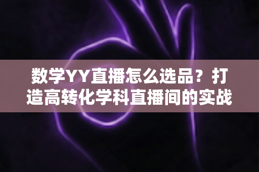 数学YY直播怎么选品?打造高转化学科直播间的实战全攻略 数学YY直播怎么选品?打造高转化学科直播间的实战全攻略