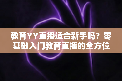 教育YY直播适合新手吗?零基础入门教育直播的全方位指南与实用建议 教育YY直播适合新手吗?零基础入门教育直播的全方位指南与实用建议