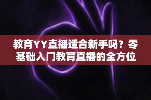 教育YY直播适合新手吗?零基础入门教育直播的全方位指南与实用建议 教育YY直播适合新手吗?零基础入门教育直播的全方位指南与实用建议