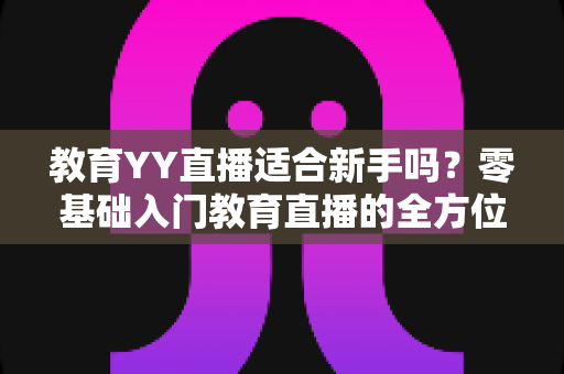 教育YY直播适合新手吗?零基础入门教育直播的全方位指南与实用建议 教育YY直播适合新手吗?零基础入门教育直播的全方位指南与实用建议