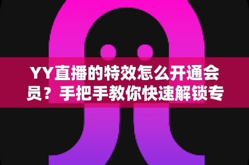 YY直播的特效怎么开通会员?手把手教你快速解锁专属特效特权全攻略 YY直播的特效怎么开通会员?手把手教你快速解锁专属特效特权全攻略