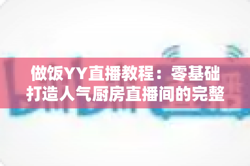 做饭YY直播教程:零基础打造人气厨房直播间的完整实战指南 做饭YY直播教程:零基础打造人气厨房直播间的完整实战指南