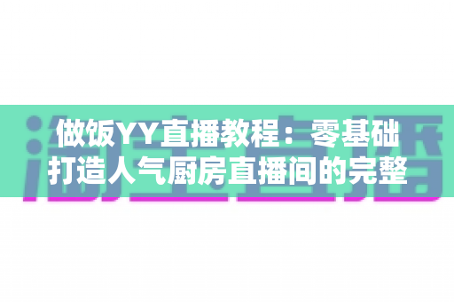 做饭YY直播教程:零基础打造人气厨房直播间的完整实战指南 做饭YY直播教程:零基础打造人气厨房直播间的完整实战指南