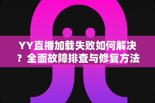 YY直播加载失败如何解决？全面故障排查与修复方法一学就会