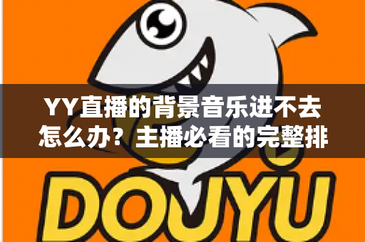 YY直播的背景音乐进不去怎么办？主播必看的完整排查与解决指南