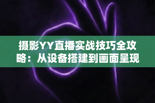 摄影YY直播实战技巧全攻略：从设备搭建到画面呈现的完整落地方案