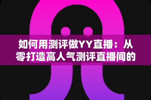 如何用测评做YY直播:从零打造高人气测评直播间的实战指南 如何用测评做YY直播:从零打造高人气测评直播间的实战指南