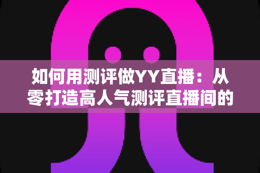 如何用测评做YY直播:从零打造高人气测评直播间的实战指南 如何用测评做YY直播:从零打造高人气测评直播间的实战指南