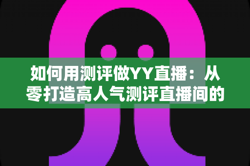 如何用测评做YY直播：从零打造高人气测评直播间的实战指南