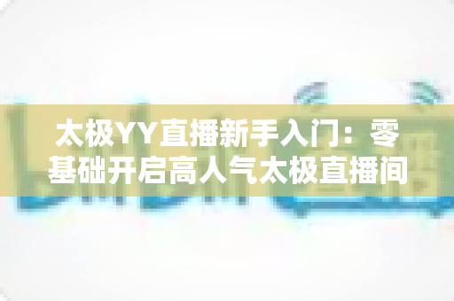 太极YY直播新手入门:零基础开启高人气太极直播间的完整实战指南 太极YY直播新手入门:零基础开启高人气太极直播间的完整实战指南