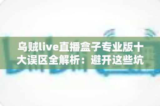 乌贼live直播盒子专业版十大误区全解析:避开这些坑,让你的直播之路事半功倍 乌贼live直播盒子专业版十大误区全解析:避开这些坑,让你的直播之路事半功倍