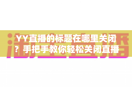 YY直播的标题在哪里关闭?手把手教你轻松关闭直播间标题的完整实用指南 YY直播的标题在哪里关闭?手把手教你轻松关闭直播间标题的完整实用指南