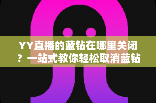 YY直播的蓝钻在哪里关闭？一站式教你轻松取消蓝钻自动续费的完整指南