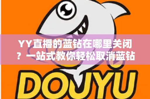 YY直播的蓝钻在哪里关闭？一站式教你轻松取消蓝钻自动续费的完整指南