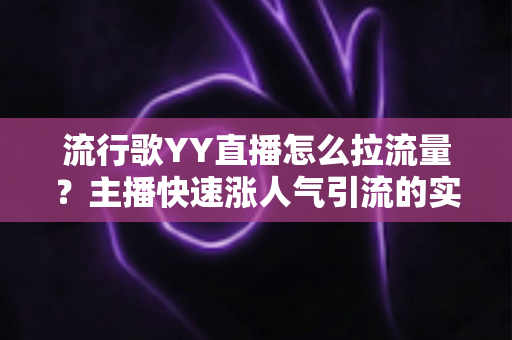 流行歌YY直播怎么拉流量？主播快速涨人气引流的实战全攻略