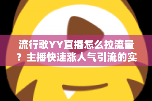 流行歌YY直播怎么拉流量？主播快速涨人气引流的实战全攻略
