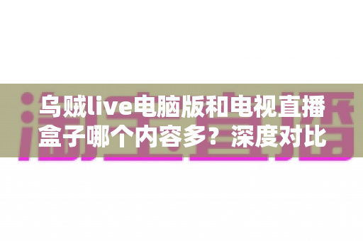 乌贼live电脑版和电视直播盒子哪个内容多?深度对比分析与实用选购指南 乌贼live电脑版和电视直播盒子哪个内容多?深度对比分析与实用选购指南