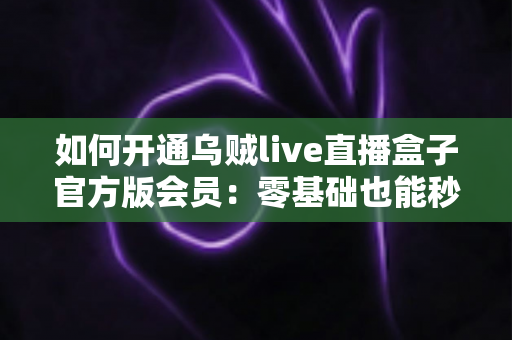 如何开通乌贼live直播盒子官方版会员:零基础也能秒懂的全流程开通指南与避坑攻略 如何开通乌贼live直播盒子官方版会员:零基础也能秒懂的全流程开通指南与避坑攻略