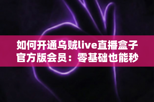 如何开通乌贼live直播盒子官方版会员:零基础也能秒懂的全流程开通指南与避坑攻略 如何开通乌贼live直播盒子官方版会员:零基础也能秒懂的全流程开通指南与避坑攻略