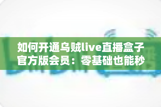 如何开通乌贼live直播盒子官方版会员：零基础也能秒懂的全流程开通指南与避坑攻略