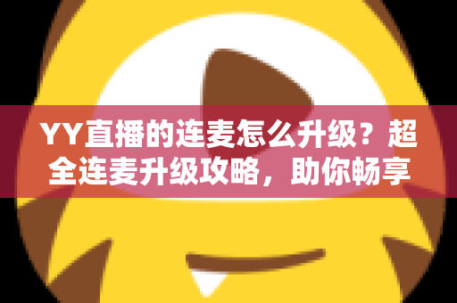 YY直播的连麦怎么升级？超全连麦升级攻略，助你畅享高清互动直播新体验