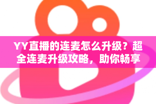 YY直播的连麦怎么升级？超全连麦升级攻略，助你畅享高清互动直播新体验