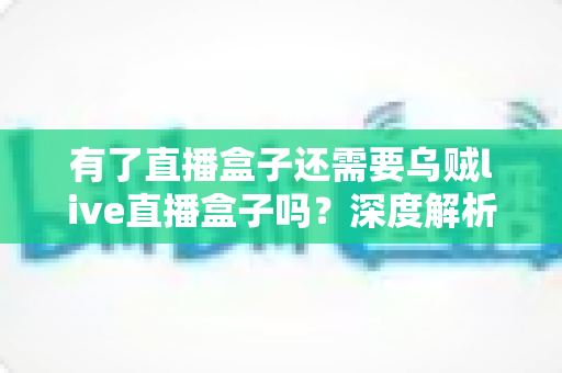 有了直播盒子还需要乌贼live直播盒子吗?深度解析双设备取舍与选购指南 有了直播盒子还需要乌贼live直播盒子吗?深度解析双设备取舍与选购指南