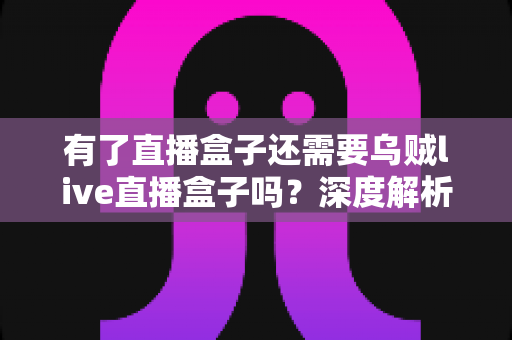 有了直播盒子还需要乌贼live直播盒子吗?深度解析双设备取舍与选购指南 有了直播盒子还需要乌贼live直播盒子吗?深度解析双设备取舍与选购指南
