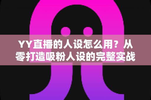 YY直播的人设怎么用？从零打造吸粉人设的完整实战指南
