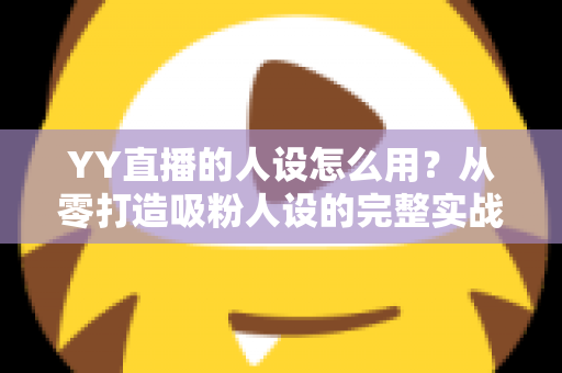 YY直播的人设怎么用？从零打造吸粉人设的完整实战指南