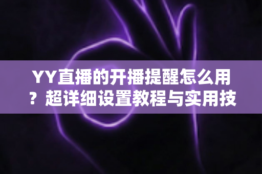 YY直播的开播提醒怎么用?超详细设置教程与实用技巧全解析 YY直播的开播提醒怎么用?超详细设置教程与实用技巧全解析