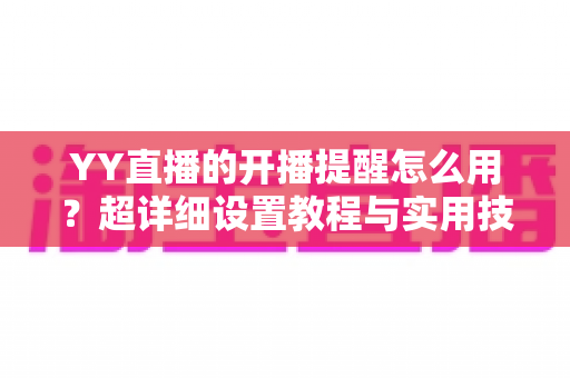 YY直播的开播提醒怎么用?超详细设置教程与实用技巧全解析 YY直播的开播提醒怎么用?超详细设置教程与实用技巧全解析