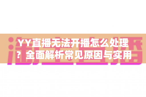 YY直播无法开播怎么处理？全面解析常见原因与实用解决方案，助您快速恢复直播
