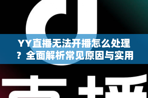 YY直播无法开播怎么处理？全面解析常见原因与实用解决方案，助您快速恢复直播