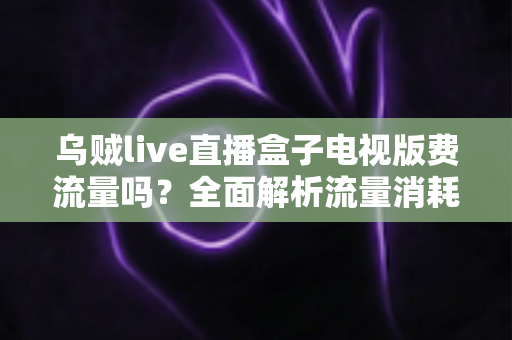 乌贼live直播盒子电视版费流量吗？全面解析流量消耗真相与省流量实用技巧